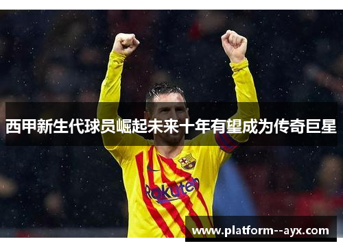 西甲新生代球员崛起未来十年有望成为传奇巨星