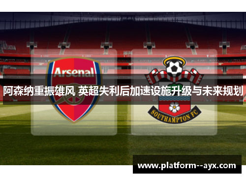 阿森纳重振雄风 英超失利后加速设施升级与未来规划