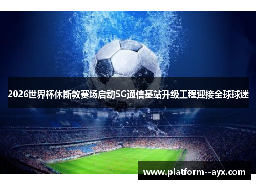 2026世界杯休斯敦赛场启动5G通信基站升级工程迎接全球球迷