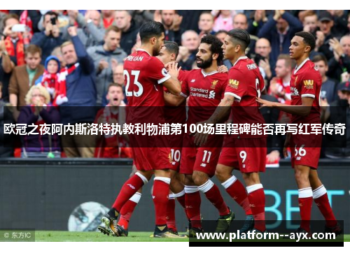 欧冠之夜阿内斯洛特执教利物浦第100场里程碑能否再写红军传奇