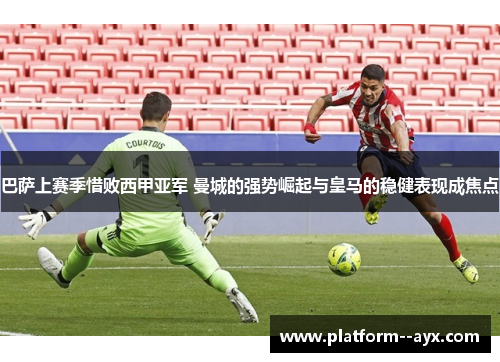 巴萨上赛季惜败西甲亚军 曼城的强势崛起与皇马的稳健表现成焦点
