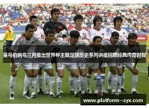 皇马伯纳乌三月推出世界杯主题足球历史系列讲座回顾经典传奇时刻