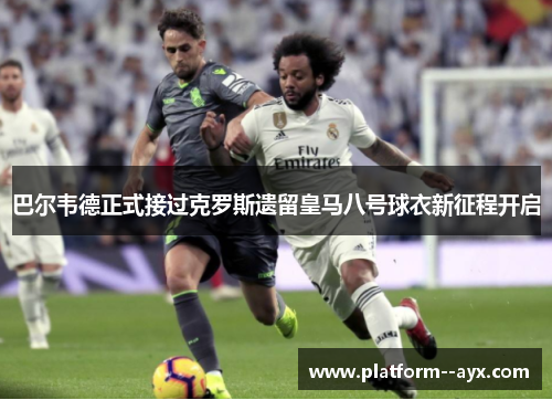 巴尔韦德正式接过克罗斯遗留皇马八号球衣新征程开启