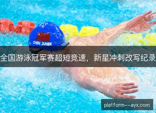 全国游泳冠军赛超短竞速,新星冲刺改写纪录 全国游泳冠军赛超短竞速,新星冲刺改写纪录