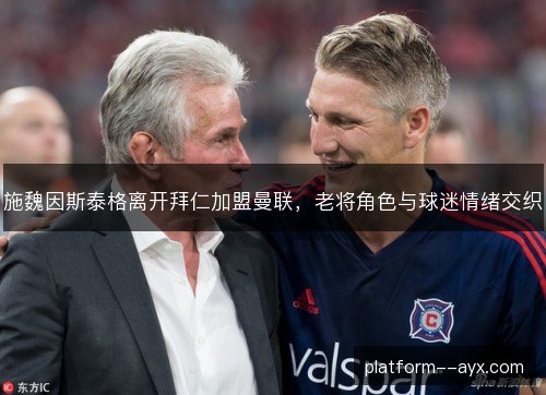 施魏因斯泰格离开拜仁加盟曼联，老将角色与球迷情绪交织